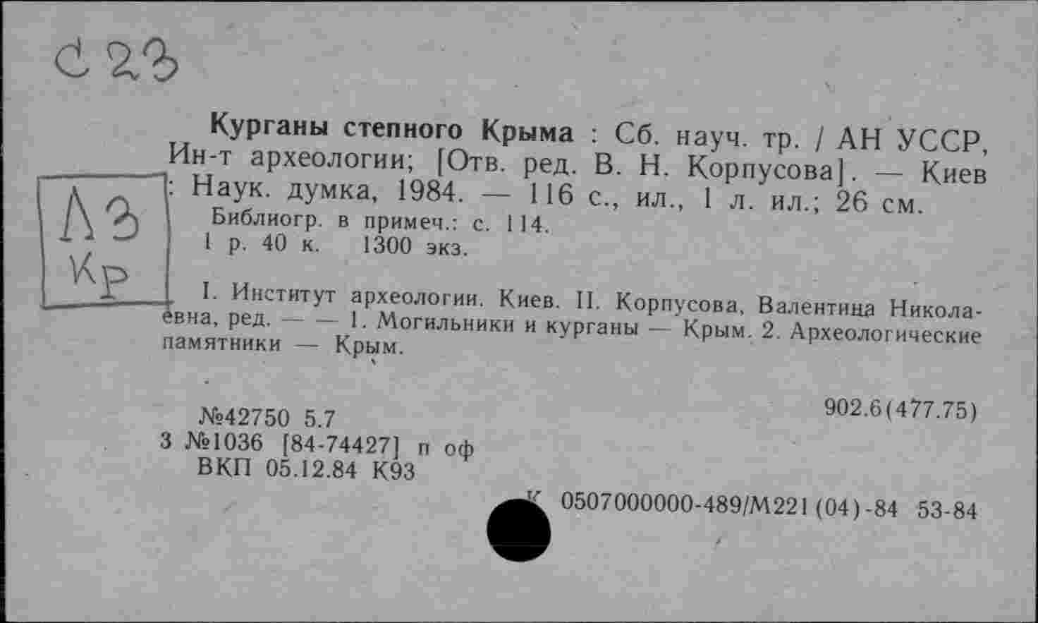 ﻿саг
V\p
Курганы степного Крыма : Сб. науч. тр. / АН УССР, Ин-т археологии; [Отв. ред. В. Н. Корпусова]. — Киев : Наук, думка, 1984. — 116 с., ил., 1 л. ил.; 26 см.
Библиогр. в примем.: с. 114
1 р. 40 к. 1300 экз.
. I. Институт археологии. Киев. II. Корпусова, Валентина Никола-
к-1' Могильники и курганы - Крым. 2. Археологические памятники — Крым.
№42750 5.7	902.6(477.75)
3 №1036 [84-74427] п оф
ВКП 05.12.84 К93
0507000000-489/М221 (04)-84 53-84